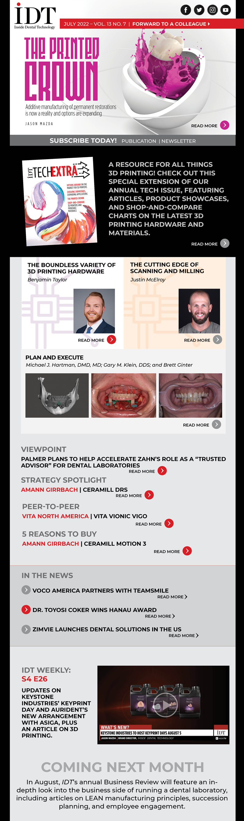 Inside Dental Technology 
July 2022 – Vol. 13 No. 7
insidedentaltech.com 

To view the digital edition, click here! 
https://lsc-pagepro.mydigitalpublication.com/publication/?i=752013

Cover Story
The Printed Crown
Image: Cover image
Additive manufacturing of permanent restorations is now a reality and options are expanding
Jason Mazda
https://www.aegisdentalnetwork.com/idt/2022/07/the-printed-crown

The Boundless Variety of 3D Printing Hardware
Image: Headshot
Benjamin Taylor
https://www.aegisdentalnetwork.com/idt/2022/07/the-boundless-variety-of-3d-printing-hardware

The Cutting Edge of Scanning and Milling
Image: Headshot
Justin McElroy
https://www.aegisdentalnetwork.com/idt/2022/07/the-cutting-edge-of-scanning-and-milling

MasterClass
Plan and Execute
Image: Fig 5
Michael J. Hartman, DMD, MD; Gary M. Klein, DDS; and Brett Ginter
https://www.aegisdentalnetwork.com/idt/2022/07/plan-and-execute

IDT Weekly: S4 E26
https://www.aegisdentalnetwork.com/tv/idt-weekly/idt-weekly-episode-182
Updates on Keystone Industries’ KeyPrint Day and Aurident’s new arrangement with Asiga, plus an article on 3D printing.

Viewpoint
Palmer Plans to Help Accelerate Zahn’s Role as a “Trusted Advisor” for Dental Laboratories
https://www.aegisdentalnetwork.com/idt/2022/06/palmer-plans-to-help-accelerate-zahn-s-role-as-a-trusted-advisor-for-dental-laboratories 

Strategy Spotlight
Amann Girrbach | Ceramill DRS
https://www.aegisdentalnetwork.com/idt/2022/07/amann-girrbach-doubles-down-on-us-laboratories

Peer-to-Peer
VITA North America | VITA VIONIC VIGO
https://www.aegisdentalnetwork.com/idt/2022/07/using-the-digital-denture-process-to-create-an-esthetic-well-fitting-denture

5 Reasons to Buy
Amann Girrbach | Ceramill Motion 3
https://www.aegisdentalnetwork.com/idt/2022/07/ceramill-motion-3-1

In the News
VOCO America Partners with TeamSmile
https://www.aegisdentalnetwork.com/idt/news/2022/06/22/voco-america-partners-with-teamsmile-to-help-bring-healthy-smiles-to-children-in-need

Dr. Toyosi Coker Wins Hanau Award
https://www.aegisdentalnetwork.com/idt/news/2022/06/21/east-carolina-university-student-dr-toyosi-coker-wins-2022-hanau-best-of-the-best-prosthodontic-award

ZimVie Launches Dental Solutions in the US
https://www.aegisdentalnetwork.com/idt/news/2022/06/16/zimvie-announces-launch-of-two-next-generation-dental-solutions-in-the-united-states

IDT TechExtra
This special extension of our annual Tech Issue is a resource for all things 3D printing! It features articles, product showcases, and Shop-and-Compare charts on the latest 3D printing hardware and materials.
Link TBD

Coming Next Month
In August, IDT’s annual Business Review will feature an in-depth look into the business side of running a dental laboratory, including articles on LEAN manufacturing principles, succession planning, and employee engagement.